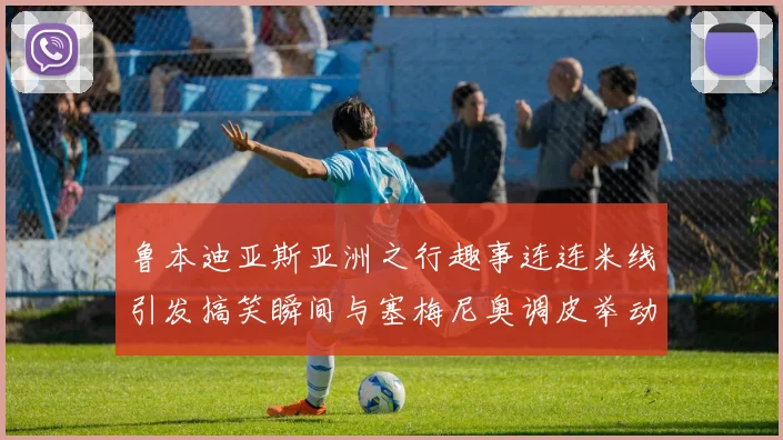 鲁本迪亚斯亚洲之行趣事连连米线引发搞笑瞬间与塞梅尼奥调皮举动