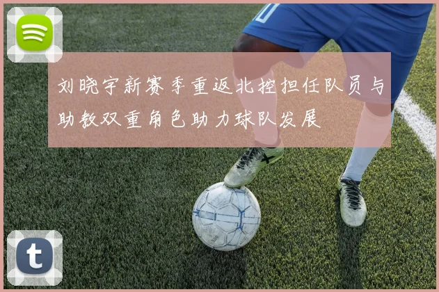 刘晓宇新赛季重返北控担任队员与助教双重角色助力球队发展