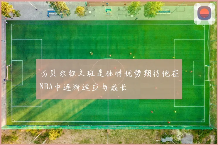 戈贝尔称文班是独特优势期待他在NBA中逐渐适应与成长